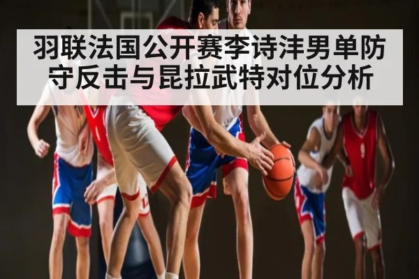 羽联法国公开赛李诗沣男单防守反击与昆拉武特对位分析
