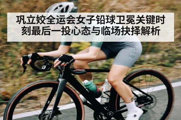 巩立姣全运会女子铅球卫冕关键时刻最后一投心态与临场抉择解析